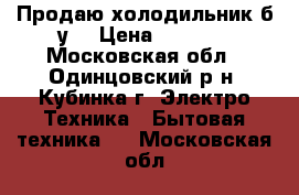 Продаю холодильник б/у. › Цена ­ 4 500 - Московская обл., Одинцовский р-н, Кубинка г. Электро-Техника » Бытовая техника   . Московская обл.